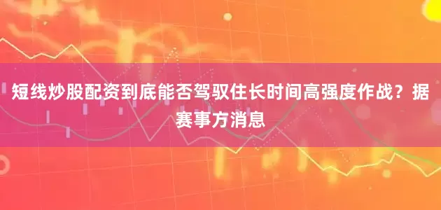 短线炒股配资到底能否驾驭住长时间高强度作战？据赛事方消息