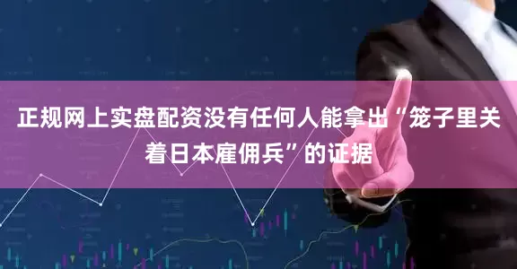 正规网上实盘配资没有任何人能拿出“笼子里关着日本雇佣兵”的证据