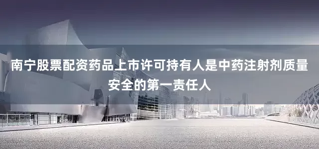 南宁股票配资药品上市许可持有人是中药注射剂质量安全的第一责任人