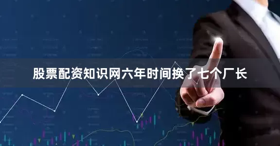 股票配资知识网六年时间换了七个厂长
