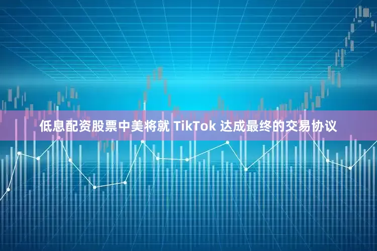 低息配资股票中美将就 TikTok 达成最终的交易协议